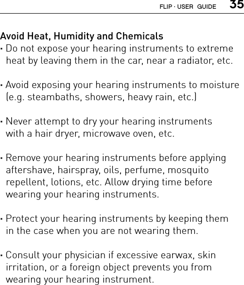  35Avoid Heat, Humidity and Chemicals· Do not expose your hearing instruments to extreme heat by leaving them in the car, near a radiator, etc.· Avoid exposing your hearing instruments to moisture (e.g. steambaths, showers, heavy rain, etc.)· Never attempt to dry your hearing instruments  with a hair dryer, microwave oven, etc.· Remove your hearing instruments before applying  aftershave, hairspray, oils, perfume, mosquito  repellent, lotions, etc. Allow drying time before  wearing your hearing instruments.· Protect your hearing instruments by keeping them  in the case when you are not wearing them.· Consult your physician if excessive earwax, skin  irritation, or a foreign object prevents you from  wearing your hearing instrument.FLIP · USER  GUIDE