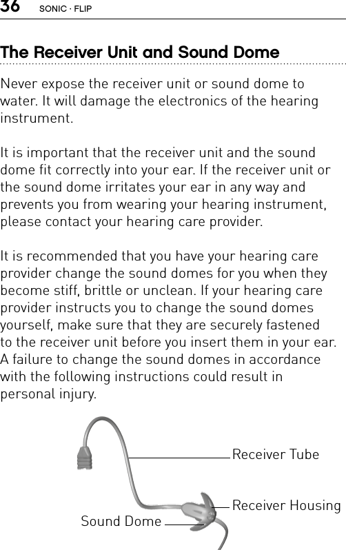 36The Receiver Unit and Sound DomeNever expose the receiver unit or sound dome to  water. It will damage the electronics of the hearing  instrument.It is important that the receiver unit and the sound dome fit correctly into your ear. If the receiver unit or the sound dome irritates your ear in any way and  prevents you from wearing your hearing instrument, please contact your hearing care provider.It is recommended that you have your hearing care provider change the sound domes for you when they become stiff, brittle or unclean. If your hearing care provider instructs you to change the sound domes yourself, make sure that they are securely fastened  to the receiver unit before you insert them in your ear. A failure to change the sound domes in accordance with the following instructions could result in  personal injury.Receiver HousingReceiver TubeSound DomeSONIC · FLIP