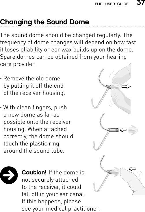  37Changing the Sound DomeThe sound dome should be changed regularly. The frequency of dome changes will depend on how fast it loses pliability or ear wax builds up on the dome. Spare domes can be obtained from your hearing  care provider.· Remove the old dome  by pulling it off the end  of the receiver housing.· With clean fingers, push  a new dome as far as  possible onto the receiver  housing. When attached  correctly, the dome should  touch the plastic ring  around the sound tube. Caution! If the dome is  not securely attached  to the receiver, it could  fall off in your ear canal.  If this happens, please  see your medical practitioner.FL_ILLU_MNR_Dome1_BW_HIFL_ILLU_MNR_DomeAttaching1_BW_HIFL_ILLU_MNR_DomeAttaching2_BW_HIFLIP · USER  GUIDE