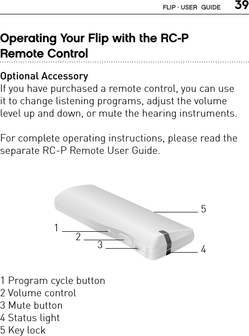  39Operating Your Flip with the RC-P  Remote ControlOptional AccessoryIf you have purchased a remote control, you can use  it to change listening programs, adjust the volume  level up and down, or mute the hearing instruments. For complete operating instructions, please read the separate RC-P Remote User Guide.1 Program cycle button2 Volume control3 Mute button4 Status light5 Key lock32145FLIP · USER  GUIDE