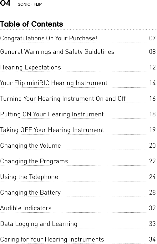 04Table of ContentsCongratulations On Your Purchase!  07General Warnings and Safety Guidelines  08 Hearing Expectations  12 Your Flip miniRIC Hearing Instrument  14 Turning Your Hearing Instrument On and Off  16 Putting ON Your Hearing Instrument  18 Taking OFF Your Hearing Instrument  19 Changing the Volume  20 Changing the Programs  22 Using the Telephone  24 Changing the Battery  28 Audible Indicators  32 Data Logging and Learning  33 Caring for Your Hearing Instruments  34 SONIC · FLIP