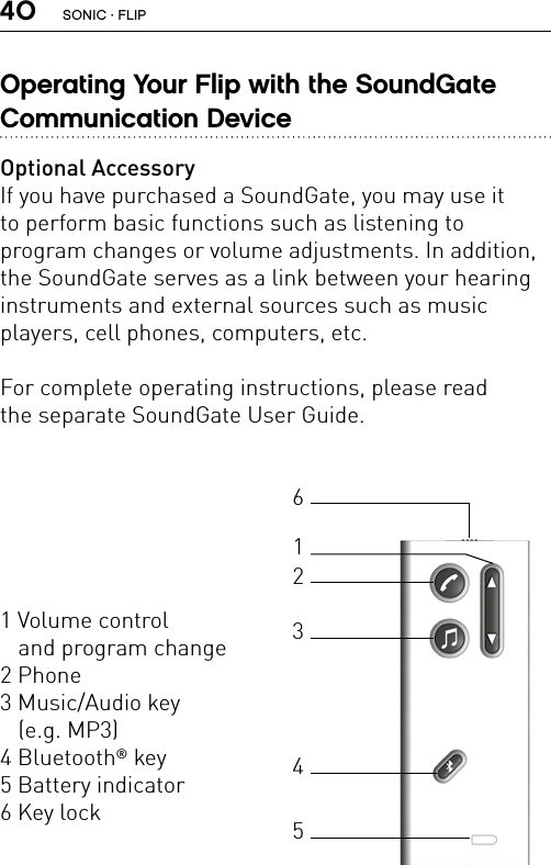 40Operating Your Flip with the SoundGate  Communication DeviceOptional AccessoryIf you have purchased a SoundGate, you may use it  to perform basic functions such as listening to  program changes or volume adjustments. In addition, the SoundGate serves as a link between your hearing instruments and external sources such as music  players, cell phones, computers, etc.For complete operating instructions, please read  the separate SoundGate User Guide.1 Volume control  and program change2 Phone3 Music/Audio key  (e.g. MP3)4 Bluetooth® key5 Battery indicator 6 Key lock123465SONIC · FLIP