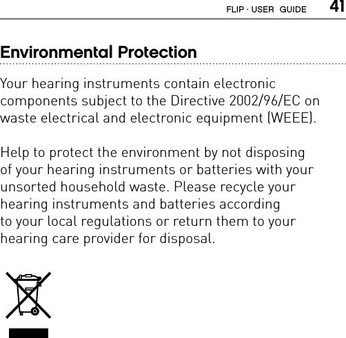  41Environmental ProtectionYour hearing instruments contain electronic  components subject to the Directive 2002/96/EC on waste electrical and electronic equipment (WEEE).Help to protect the environment by not disposing  of your hearing instruments or batteries with your  unsorted household waste. Please recycle your  hearing instruments and batteries according  to your local regulations or return them to your  hearing care provider for disposal.FLIP · USER  GUIDE