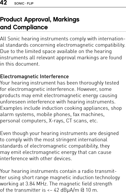 42Product Approval, Markings  and ComplianceAll Sonic hearing instruments comply with internation-al standards concerning electromagnetic compatibility. Due to the limited space available on the hearing  instruments all relevant approval markings are found in this document.Electromagnetic InterferenceYour hearing instrument has been thoroughly tested for electromagnetic interference. However, some  products may emit electromagnetic energy causing unforeseen interference with hearing instruments.  Examples include induction cooking appliances, shop alarm systems, mobile phones, fax machines,  personal computers, X-rays, CT scans, etc.Even though your hearing instruments are designed  to comply with the most stringent international  standards of electromagnetic compatibility, they  may emit electromagnetic energy that can cause  interference with other devices.Your hearing instruments contain a radio transmit-ter using short range magnetic induction technology working at 3.84 MHz. The magnetic field strength  of the transmitter is &lt;– 42 dBμA/m @ 10 m.SONIC · FLIP