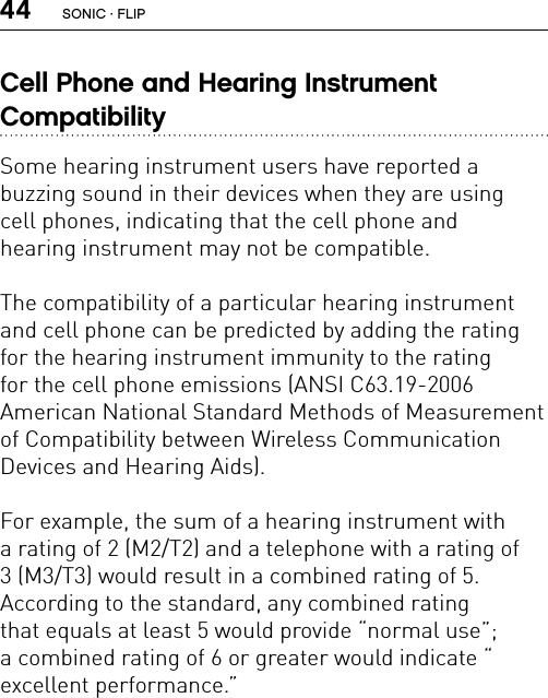 44Cell Phone and Hearing Instrument  CompatibilitySome hearing instrument users have reported a  buzzing sound in their devices when they are using  cell phones, indicating that the cell phone and  hearing instrument may not be compatible.The compatibility of a particular hearing instrument and cell phone can be predicted by adding the rating for the hearing instrument immunity to the rating  for the cell phone emissions (ANSI C63.19-2006  American National Standard Methods of Measurement of Compatibility between Wireless Communication  Devices and Hearing Aids).For example, the sum of a hearing instrument with  a rating of 2 (M2/T2) and a telephone with a rating of  3 (M3/T3) would result in a combined rating of 5.  According to the standard, any combined rating  that equals at least 5 would provide “normal use”;  a combined rating of 6 or greater would indicate “ excellent performance.”SONIC · FLIP
