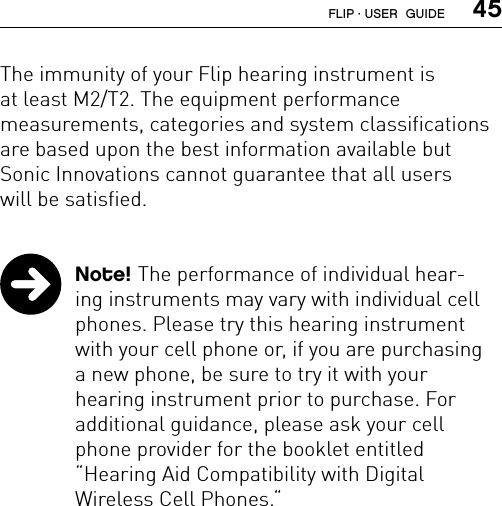  45The immunity of your Flip hearing instrument is  at least M2/T2. The equipment performance  measurements, categories and system classifications are based upon the best information available but  Sonic Innovations cannot guarantee that all users  will be satisfied. Note! The performance of individual hear-ing instruments may vary with individual cell phones. Please try this hearing instrument with your cell phone or, if you are purchasing  a new phone, be sure to try it with your  hearing instrument prior to purchase. For  additional guidance, please ask your cell phone provider for the booklet entitled  “Hearing Aid Compatibility with Digital  Wireless Cell Phones.“FLIP · USER  GUIDE