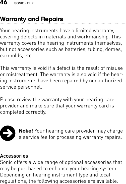 46Warranty and RepairsYour hearing instruments have a limited warranty,  covering defects in materials and workmanship. This warranty covers the hearing instruments themselves, but not accessories such as batteries, tubing, domes, earmolds, etc.This warranty is void if a defect is the result of misuse or mistreatment. The warranty is also void if the hear-ing instruments have been repaired by nonauthorized service personnel.Please review the warranty with your hearing care  provider and make sure that your warranty card is completed correctly.   Note! Your hearing care provider may charge a service fee for processing warranty repairs.  AccessoriesSonic offers a wide range of optional accessories that may be purchased to enhance your hearing system. Depending on hearing instrument type and local  regulations, the following accessories are available: SONIC · FLIP