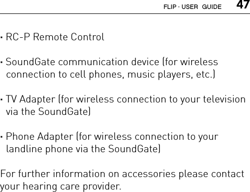  47· RC-P Remote Control · SoundGate communication device (for wireless  connection to cell phones, music players, etc.) · TV Adapter (for wireless connection to your television via the SoundGate) · Phone Adapter (for wireless connection to your  landline phone via the SoundGate)For further information on accessories please contact your hearing care provider.FLIP · USER  GUIDE