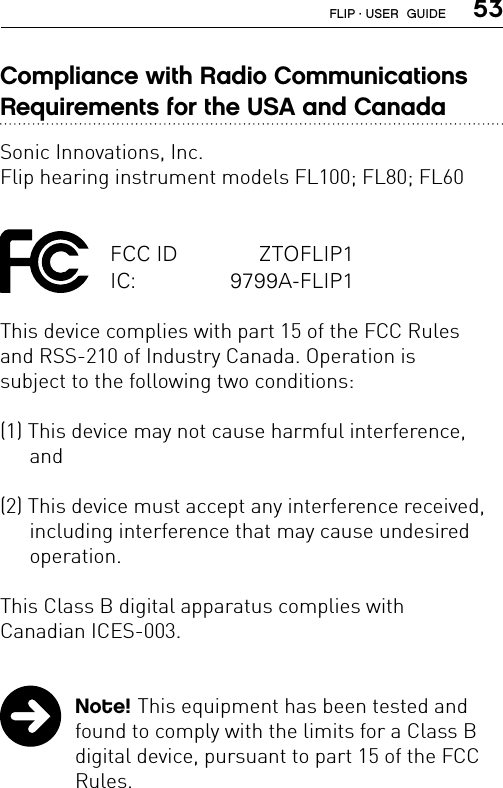  53Compliance with Radio Communications  Requirements for the USA and CanadaSonic Innovations, Inc.Flip hearing instrument models FL100; FL80; FL60FCC ID   ZTOFLIP1IC:   9799A-FLIP1This device complies with part 15 of the FCC Rules  and RSS-210 of Industry Canada. Operation is  subject to the following two conditions:(1) This device may not cause harmful interference, and(2) This device must accept any interference received, including interference that may cause undesired operation.This Class B digital apparatus complies with  Canadian ICES-003.  Note! This equipment has been tested and found to comply with the limits for a Class B digital device, pursuant to part 15 of the FCC Rules.FLIP · USER  GUIDE