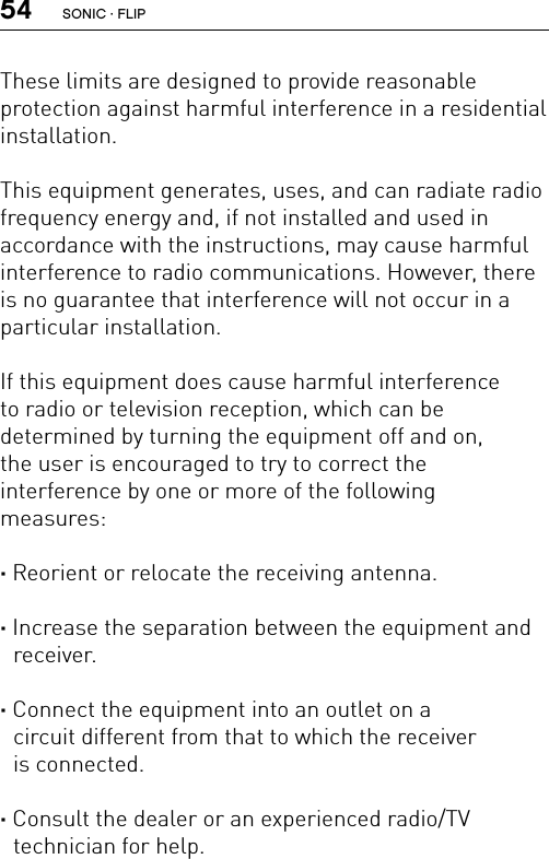 54These limits are designed to provide reasonable  protection against harmful interference in a residential installation.This equipment generates, uses, and can radiate radio frequency energy and, if not installed and used in  accordance with the instructions, may cause harmful interference to radio communications. However, there is no guarantee that interference will not occur in a particular installation.If this equipment does cause harmful interference to radio or television reception, which can be  determined by turning the equipment off and on,  the user is encouraged to try to correct the  interference by one or more of the following  measures:· Reorient or relocate the receiving antenna.· Increase the separation between the equipment and receiver.· Connect the equipment into an outlet on a  circuit different from that to which the receiver  is connected.· Consult the dealer or an experienced radio/TV  technician for help.SONIC · FLIP