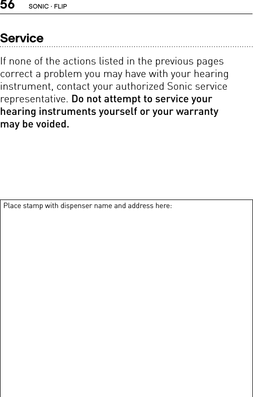 56ServiceIf none of the actions listed in the previous pages  correct a problem you may have with your hearing  instrument, contact your authorized Sonic service  representative. Do not attempt to service your  hearing instruments yourself or your warranty  may be voided.Place stamp with dispenser name and address here:SONIC · FLIP