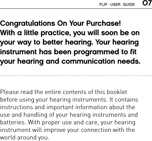  07Congratulations On Your Purchase!  With a little practice, you will soon be on  your way to better hearing. Your hearing  instrument has been programmed to fit your hearing and communication needs.   Please read the entire contents of this booklet  before using your hearing instruments. It contains  instructions and important information about the  use and handling of your hearing instruments and  batteries. With proper use and care, your hearing  instrument will improve your connection with the  world around you.FLIP · USER  GUIDE