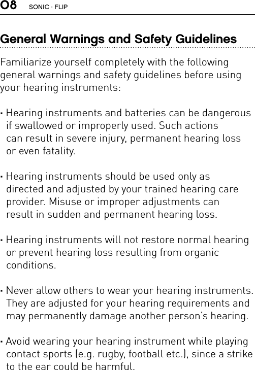 08General Warnings and Safety GuidelinesFamiliarize yourself completely with the following  general warnings and safety guidelines before using your hearing instruments:· Hearing instruments and batteries can be dangerous if swallowed or improperly used. Such actions  can result in severe injury, permanent hearing loss  or even fatality.· Hearing instruments should be used only as  directed and adjusted by your trained hearing care  provider. Misuse or improper adjustments can  result in sudden and permanent hearing loss.· Hearing instruments will not restore normal hearing or prevent hearing loss resulting from organic  conditions.· Never allow others to wear your hearing instruments. They are adjusted for your hearing requirements and may permanently damage another person’s hearing.· Avoid wearing your hearing instrument while playing contact sports (e.g. rugby, football etc.), since a strike to the ear could be harmful.SONIC · FLIP