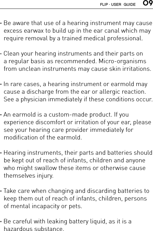  09· Be aware that use of a hearing instrument may cause excess earwax to build up in the ear canal which may require removal by a trained medical professional.· Clean your hearing instruments and their parts on a regular basis as recommended. Micro-organisms from unclean instruments may cause skin irritations.· In rare cases, a hearing instrument or earmold may cause a discharge from the ear or allergic reaction. See a physician immediately if these conditions occur.· An earmold is a custom-made product. If you  experience discomfort or irritation of your ear, please see your hearing care provider immediately for  modification of the earmold.· Hearing instruments, their parts and batteries should be kept out of reach of infants, children and anyone who might swallow these items or otherwise cause themselves injury.· Take care when changing and discarding batteries to keep them out of reach of infants, children, persons of mental incapacity or pets.· Be careful with leaking battery liquid, as it is a  hazardous substance. FLIP · USER  GUIDE