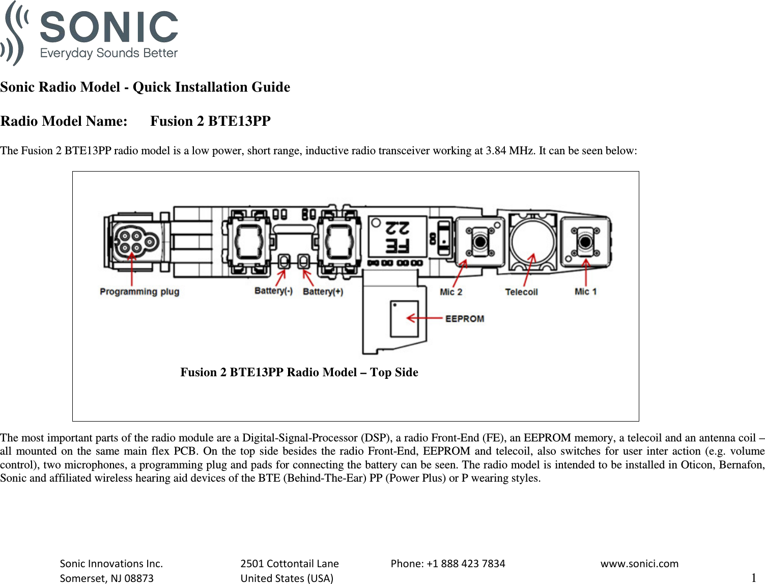   Sonic Radio Model - Quick Installation Guide  Radio Model Name: Fusion 2 BTE13PP  The Fusion 2 BTE13PP radio model is a low power, short range, inductive radio transceiver working at 3.84 MHz. It can be seen below:                                       Fusion 2 BTE13PP Radio Model – Top Side  The most important parts of the radio module are a Digital-Signal-Processor (DSP), a radio Front-End (FE), an EEPROM memory, a telecoil and an antenna coil – all mounted on the same main flex PCB. On the top side besides the radio Front-End, EEPROM and telecoil, also switches for user inter action (e.g. volume control), two microphones, a programming plug and pads for connecting the battery can be seen. The radio model is intended to be installed in Oticon, Bernafon, Sonic and affiliated wireless hearing aid devices of the BTE (Behind-The-Ear) PP (Power Plus) or P wearing styles.   Sonic Innovations Inc.    2501 Cottontail Lane    Phone: +1 888 423 7834   www.sonici.com  Somerset, NJ 08873    United States (USA)                     1  
