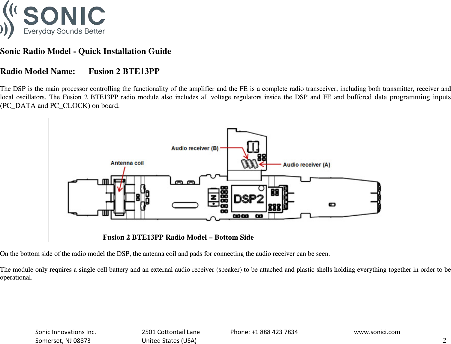   Sonic Radio Model - Quick Installation Guide  Radio Model Name: Fusion 2 BTE13PP  The DSP is the main processor controlling the functionality of the amplifier and the FE is a complete radio transceiver, including both transmitter, receiver and local oscillators.  The  Fusion 2 BTE13PP radio module also includes all voltage regulators inside the DSP and FE and buffered data programming inputs (PC_DATA and PC_CLOCK) on board.                               Fusion 2 BTE13PP Radio Model – Bottom Side  On the bottom side of the radio model the DSP, the antenna coil and pads for connecting the audio receiver can be seen.  The module only requires a single cell battery and an external audio receiver (speaker) to be attached and plastic shells holding everything together in order to be operational.  Sonic Innovations Inc.    2501 Cottontail Lane    Phone: +1 888 423 7834   www.sonici.com  Somerset, NJ 08873    United States (USA)                     2  