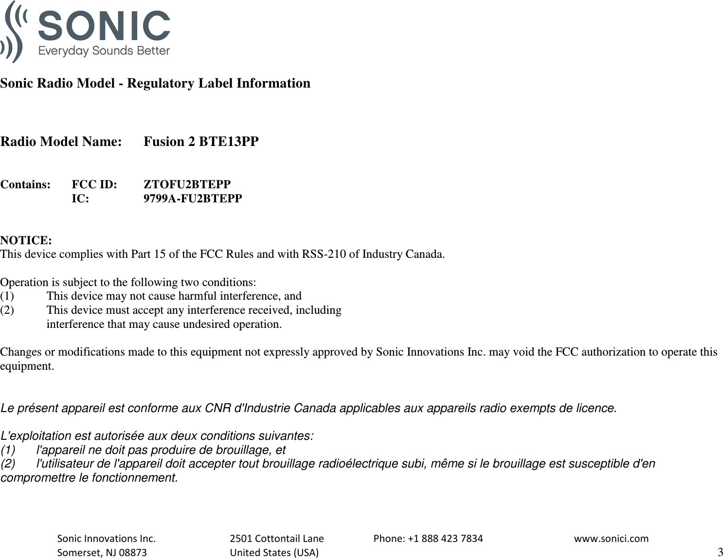   Sonic Radio Model - Regulatory Label Information    Radio Model Name: Fusion 2 BTE13PP   Contains:  FCC ID:  ZTOFU2BTEPP      IC:    9799A-FU2BTEPP   NOTICE: This device complies with Part 15 of the FCC Rules and with RSS-210 of Industry Canada.  Operation is subject to the following two conditions: (1)   This device may not cause harmful interference, and (2)  This device must accept any interference received, including  interference that may cause undesired operation.  Changes or modifications made to this equipment not expressly approved by Sonic Innovations Inc. may void the FCC authorization to operate this equipment.   Le présent appareil est conforme aux CNR d&apos;Industrie Canada applicables aux appareils radio exempts de licence.  L&apos;exploitation est autorisée aux deux conditions suivantes: (1) l&apos;appareil ne doit pas produire de brouillage, et  (2) l&apos;utilisateur de l&apos;appareil doit accepter tout brouillage radioélectrique subi, même si le brouillage est susceptible d&apos;en compromettre le fonctionnement.   Sonic Innovations Inc.    2501 Cottontail Lane    Phone: +1 888 423 7834   www.sonici.com  Somerset, NJ 08873    United States (USA)                     3  