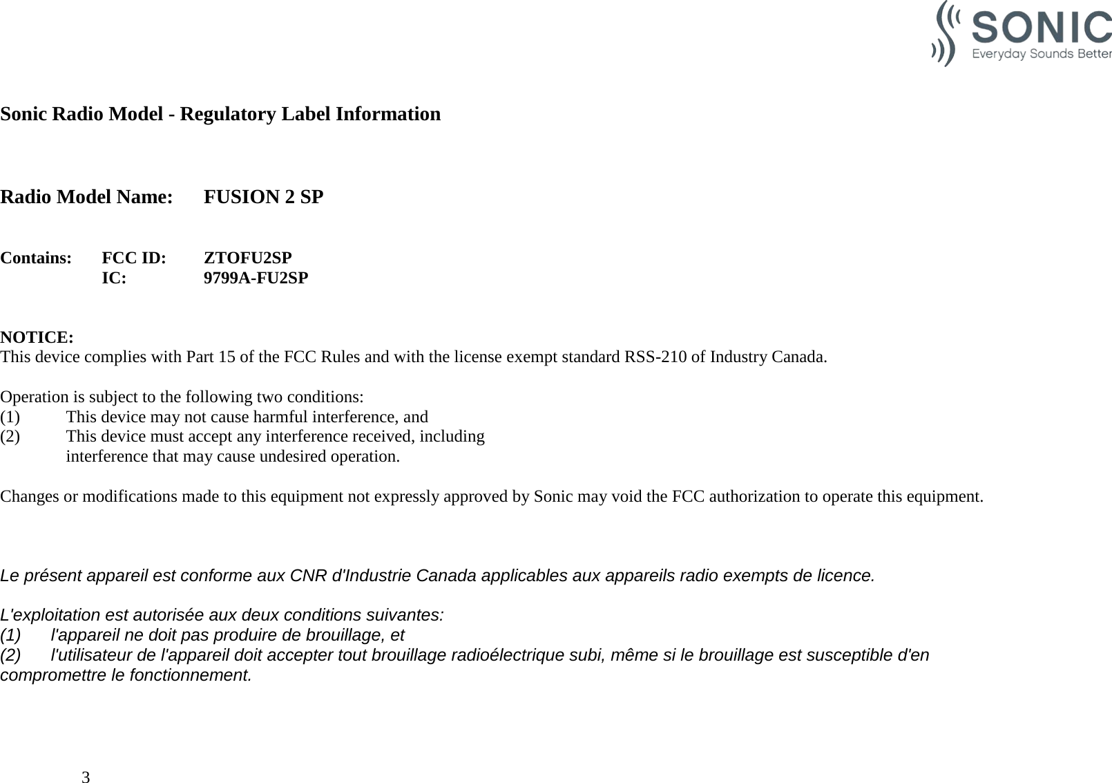                                                   Sonic Radio Model - Regulatory Label Information    Radio Model Name: FUSION 2 SP   Contains:  FCC ID: ZTOFU2SP IC:    9799A-FU2SP   NOTICE: This device complies with Part 15 of the FCC Rules and with the license exempt standard RSS-210 of Industry Canada.  Operation is subject to the following two conditions: (1)   This device may not cause harmful interference, and (2)  This device must accept any interference received, including   interference that may cause undesired operation.  Changes or modifications made to this equipment not expressly approved by Sonic may void the FCC authorization to operate this equipment.    Le présent appareil est conforme aux CNR d&apos;Industrie Canada applicables aux appareils radio exempts de licence.  L&apos;exploitation est autorisée aux deux conditions suivantes: (1) l&apos;appareil ne doit pas produire de brouillage, et  (2) l&apos;utilisateur de l&apos;appareil doit accepter tout brouillage radioélectrique subi, même si le brouillage est susceptible d&apos;en compromettre le fonctionnement.        3    