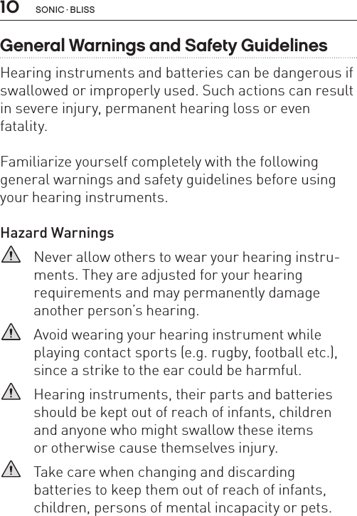 10General Warnings and Safety GuidelinesHearing instruments and batteries can be dangerous if swallowed or improperly used. Such actions can result in severe injury, permanent hearing loss or even fatality. Familiarize yourself completely with the following general warnings and safety guidelines before using your hearing instruments.Hazard Warnings   Never allow others to wear your hearing instru-ments. They are adjusted for your hearing  requirements and may permanently damage another person’s hearing.   Avoid wearing your hearing instrument while playing contact sports (e.g. rugby, football etc.), since a strike to the ear could be harmful.   Hearing instruments, their parts and batteries should be kept out of reach of infants, children  and anyone who might swallow these items  or otherwise cause themselves injury.   Take care when changing and discarding  batteries to keep them out of reach of infants, children, persons of mental incapacity or pets. sonic · BLiss