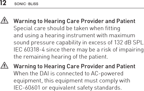 12   Warning to Hearing Care Provider and Patient Special care should be taken when fitting  and using a hearing instrument with maximum  sound pressure capability in excess of 132 dB SPL IEC 60318-4 since there may be a risk of impairing the remaining hearing of the patient.   Warning to Hearing Care Provider and Patient When the DAI is connected to AC-powered equipment, this equipment must comply with IEC-60601 or equivalent safety standards.sonic · BLiss