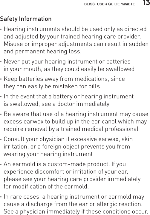  13Safety Information ·Hearing instruments should be used only as directed and adjusted by your trained hearing care provider. Misuse or improper adjustments can result in sudden and permanent hearing loss. ·Never put your hearing instrument or batteries  in your mouth, as they could easily be swallowed ·Keep batteries away from medications, since  they can easily be mistaken for pills ·In the event that a battery or hearing instrument  is swallowed, see a doctor immediately ·Be aware that use of a hearing instrument may cause excess earwax to build up in the ear canal which may require removal by a trained medical professional ·Consult your physician if excessive earwax, skin irritation, or a foreign object prevents you from wearing your hearing instrument ·An earmold is a custom-made product. If you  experience discomfort or irritation of your ear,  please see your hearing care provider immediately  for modification of the earmold. ·In rare cases, a hearing instrument or earmold may cause a discharge from the ear or allergic reaction. See a physician immediately if these conditions occur.BLISS · USER GUIDE miniBTE