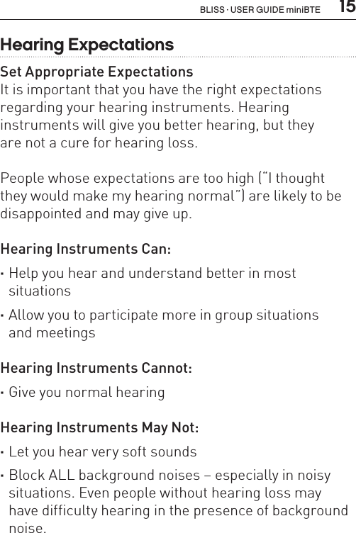  15Hearing ExpectationsSet Appropriate ExpectationsIt is important that you have the right expectations regarding your hearing instruments. Hearing  instruments will give you better hearing, but they  are not a cure for hearing loss.People whose expectations are too high (“I thought  they would make my hearing normal”) are likely to be disappointed and may give up.Hearing Instruments Can: ·Help you hear and understand better in most  situations ·Allow you to participate more in group situations  and meetingsHearing Instruments Cannot: ·Give you normal hearingHearing Instruments May Not: ·Let you hear very soft sounds ·Block ALL background noises – especially in noisy situations. Even people without hearing loss may  have difficulty hearing in the presence of background noise. BLISS · USER GUIDE miniBTE