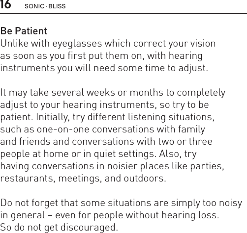 16Be PatientUnlike with eyeglasses which correct your vision  as soon as you first put them on, with hearing  instruments you will need some time to adjust.  It may take several weeks or months to completely adjust to your hearing instruments, so try to be  patient. Initially, try different listening situations,  such as one-on-one conversations with family  and friends and conversations with two or three  people at home or in quiet settings. Also, try  having conversations in noisier places like parties,  restaurants, meetings, and outdoors. Do not forget that some situations are simply too noisy in general – even for people without hearing loss.  So do not get discouraged.sonic · BLiss