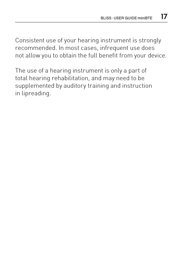  17Consistent use of your hearing instrument is strongly recommended. In most cases, infrequent use does  not allow you to obtain the full benefit from your device.The use of a hearing instrument is only a part of  total hearing rehabilitation, and may need to be  supplemented by auditory training and instruction  in lipreading.BLISS · USER GUIDE miniBTE