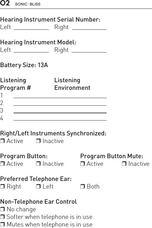 Hearing Instrument Serial Number:Left Right Hearing Instrument Model:Left   RightBattery Size: 13A Listening ListeningProgram #  Environment1234 Right/Left Instruments Synchronized:r Active     r InactiveProgram Button:   Program Button Mute:r Active     r Inactive  r Active   r Inactive Preferred Telephone Ear: r Right  r Left  r BothNon-Telephone Ear Controlr No change r Softer when telephone is in user Mutes when telephone is in use02 SONIC · BLISS