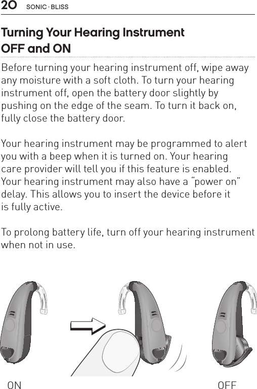 20Turning Your Hearing Instrument  OFF and ONBefore turning your hearing instrument off, wipe away any moisture with a soft cloth. To turn your hearing instrument off, open the battery door slightly by pushing on the edge of the seam. To turn it back on, fully close the battery door.Your hearing instrument may be programmed to alert you with a beep when it is turned on. Your hearing  care provider will tell you if this feature is enabled.  Your hearing instrument may also have a “power on” delay. This allows you to insert the device before it  is fully active.To prolong battery life, turn off your hearing instrument when not in use.ON OFFBL_ILLU_miniBTE_WithEarhook_BW_HI3BL_ILLU_miniBTE_InstrumentOnOff1_BW_HI6.1BL_ILLU_miniBTE_InstrumentOnOff2_BW_HI6.2sonic · BLiss