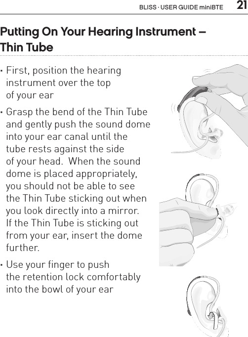  21BL_ILLU_miniBTE_InstrumentOnOff2_BW_HI6.2Putting On Your Hearing Instrument –  Thin Tube ·First, position the hearing  instrument over the top  of your ear ·Grasp the bend of the Thin Tube  and gently push the sound dome  into your ear canal until the  tube rests against the side  of your head.  When the sound  dome is placed appropriately,  you should not be able to see  the Thin Tube sticking out when  you look directly into a mirror.   If the Thin Tube is sticking out  from your ear, insert the dome  further. ·Use your finger to push  the retention lock comfortably  into the bowl of your earBL_ILLU_miniBTE_PuttingOnInstrumentThinTube1_BW_HI7.1BL_ILLU_miniBTE_PuttingOnInstrumentThinTube2_BW_HI7.2BL_ILLU_miniBTE_PuttingOnInstrumentThinTube3_BW_HI7.3BLISS · USER GUIDE miniBTE