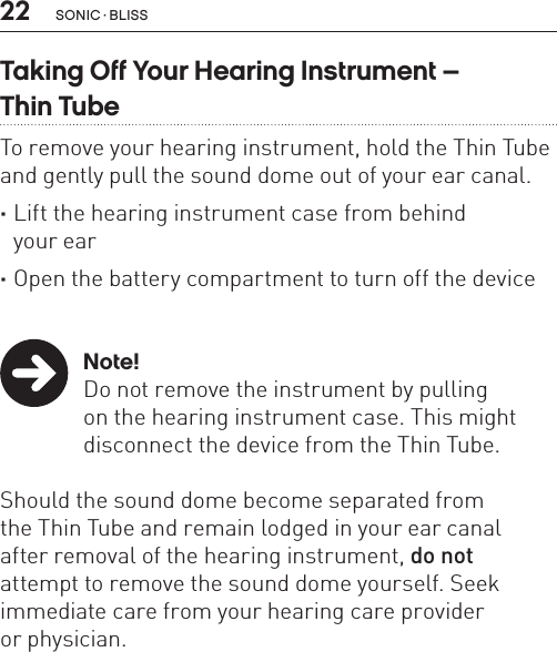 22Taking Off Your Hearing Instrument –  Thin TubeTo remove your hearing instrument, hold the Thin Tube and gently pull the sound dome out of your ear canal. ·Lift the hearing instrument case from behind  your ear ·Open the battery compartment to turn off the device   Note!Do not remove the instrument by pulling  on the hearing instrument case. This might disconnect the device from the Thin Tube. Should the sound dome become separated from  the Thin Tube and remain lodged in your ear canal  after removal of the hearing instrument, do not  attempt to remove the sound dome yourself. Seek immediate care from your hearing care provider  or physician.sonic · BLiss