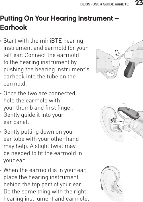  23Putting On Your Hearing Instrument –  Earhook ·Start with the miniBTE hearing  instrument and earmold for your  left ear. Connect the earmold  to the hearing instrument by  pushing the hearing instrument&apos;s  earhook into the tube on the  earmold.  ·Once the two are connected,  hold the earmold with  your thumb and first finger.  Gently guide it into your  ear canal.  ·Gently pulling down on your  ear lobe with your other hand  may help. A slight twist may  be needed to fit the earmold in  your ear.  ·When the earmold is in your ear,  place the hearing instrument  behind the top part of your ear.  Do the same thing with the right  hearing instrument and earmold.BL_ILLU_miniBTE_PuttingOnInstrumentEarhook1_BW_HI8.1BL_ILLU_miniBTE_PuttingOnInstrumentEarhook2_BW_HI8.2BL_ILLU_miniBTE_PuttingOnInstrumentEarhook3_BW_HI8.3BLISS · USER GUIDE miniBTE