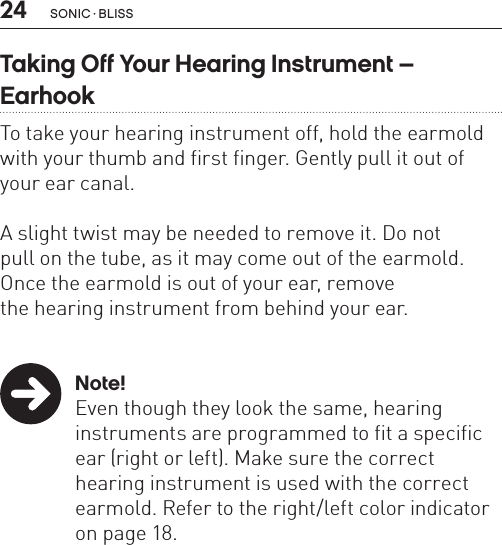 24Taking Off Your Hearing Instrument –  EarhookTo take your hearing instrument off, hold the earmold with your thumb and first finger. Gently pull it out of your ear canal.  A slight twist may be needed to remove it. Do not  pull on the tube, as it may come out of the earmold. Once the earmold is out of your ear, remove  the hearing instrument from behind your ear. Note!  Even though they look the same, hearing     instruments are programmed to fit a specific    ear (right or left). Make sure the correct      hearing instrument is used with the correct    earmold. Refer to the right/left color indicator    on page 18.sonic · BLiss