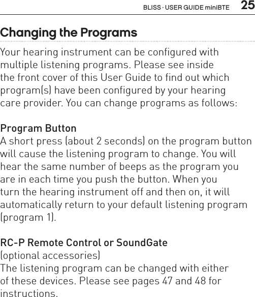  25Changing the ProgramsYour hearing instrument can be configured with multiple listening programs. Please see inside  the front cover of this User Guide to find out which program(s) have been configured by your hearing  care provider. You can change programs as follows:Program ButtonA short press (about 2 seconds) on the program button will cause the listening program to change. You will hear the same number of beeps as the program you are in each time you push the button. When you  turn the hearing instrument off and then on, it will automatically return to your default listening program (program 1).RC-P Remote Control or SoundGate(optional accessories)The listening program can be changed with either  of these devices. Please see pages 47 and 48 for instructions.BLISS · USER GUIDE miniBTE