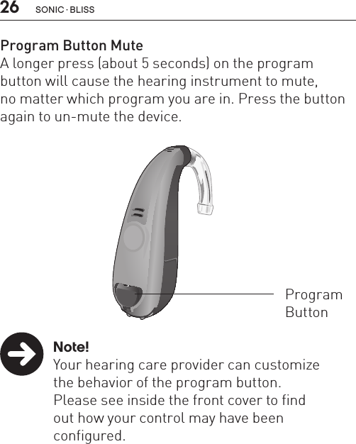 26Program Button MuteA longer press (about 5 seconds) on the program button will cause the hearing instrument to mute,  no matter which program you are in. Press the button again to un-mute the device. Note!  Your hearing care provider can customize    the behavior of the program button.     Please see inside the front cover to find    out how your control may have been   configured.BL_ILLU_miniBTE_WithEarhook_BW_HI3Program Button sonic · BLiss