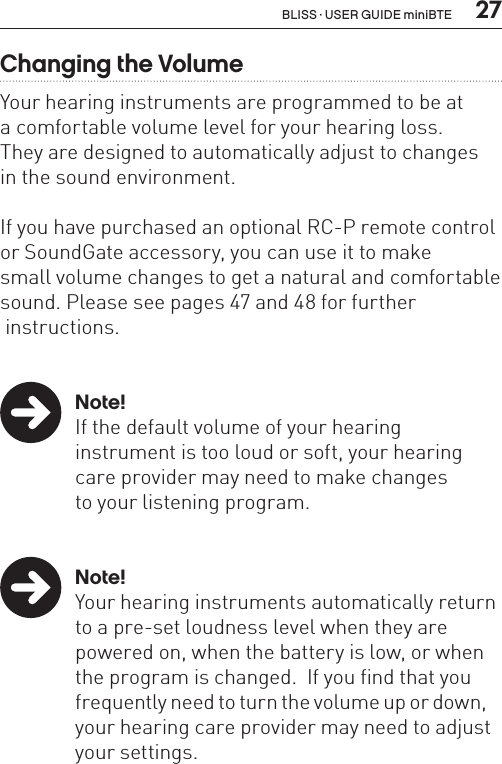  27Changing the VolumeYour hearing instruments are programmed to be at  a comfortable volume level for your hearing loss.  They are designed to automatically adjust to changes  in the sound environment. If you have purchased an optional RC-P remote control or SoundGate accessory, you can use it to make  small volume changes to get a natural and comfortable sound. Please see pages 47 and 48 for further   instructions.  Note!  If the default volume of your hearing    instrument is too loud or soft, your hearing    care provider may need to make changes    to your listening program. Note!  Your hearing instruments automatically return    to a pre-set loudness level when they are    powered on, when the battery is low, or when    the program is changed.  If you find that you    frequently need to turn the volume up or down,    your hearing care provider may need to adjust    your settings.BLISS · USER GUIDE miniBTE