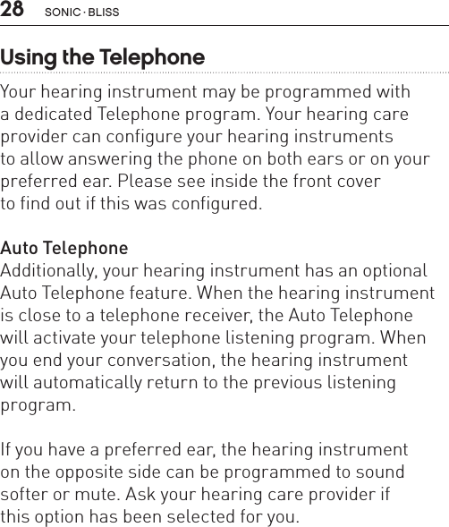 28Using the TelephoneYour hearing instrument may be programmed with  a dedicated Telephone program. Your hearing care  provider can configure your hearing instruments  to allow answering the phone on both ears or on your preferred ear. Please see inside the front cover  to find out if this was configured. Auto TelephoneAdditionally, your hearing instrument has an optional Auto Telephone feature. When the hearing instrument is close to a telephone receiver, the Auto Telephone  will activate your telephone listening program. When you end your conversation, the hearing instrument  will automatically return to the previous listening program.If you have a preferred ear, the hearing instrument  on the opposite side can be programmed to sound softer or mute. Ask your hearing care provider if  this option has been selected for you.sonic · BLiss