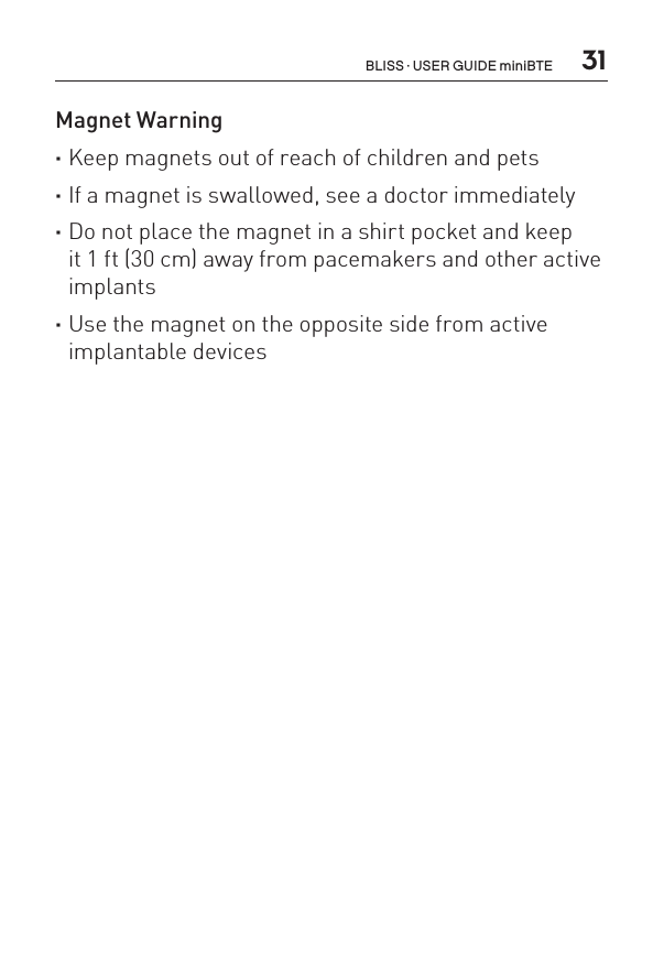  31Magnet Warning ·Keep magnets out of reach of children and pets ·If a magnet is swallowed, see a doctor immediately  ·Do not place the magnet in a shirt pocket and keep  it 1 ft (30 cm) away from pacemakers and other active implants ·Use the magnet on the opposite side from active implantable devicesBLISS · USER GUIDE miniBTE