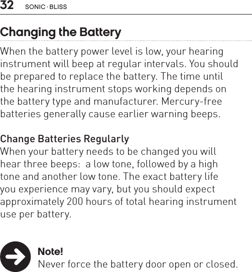 32Changing the BatteryWhen the battery power level is low, your hearing instrument will beep at regular intervals. You should  be prepared to replace the battery. The time until  the hearing instrument stops working depends on  the battery type and manufacturer. Mercury-free batteries generally cause earlier warning beeps.Change Batteries RegularlyWhen your battery needs to be changed you will  hear three beeps:  a low tone, followed by a high  tone and another low tone. The exact battery life  you experience may vary, but you should expect approximately 200 hours of total hearing instrument use per battery. Note!  Never force the battery door open or closed.  sonic · BLiss