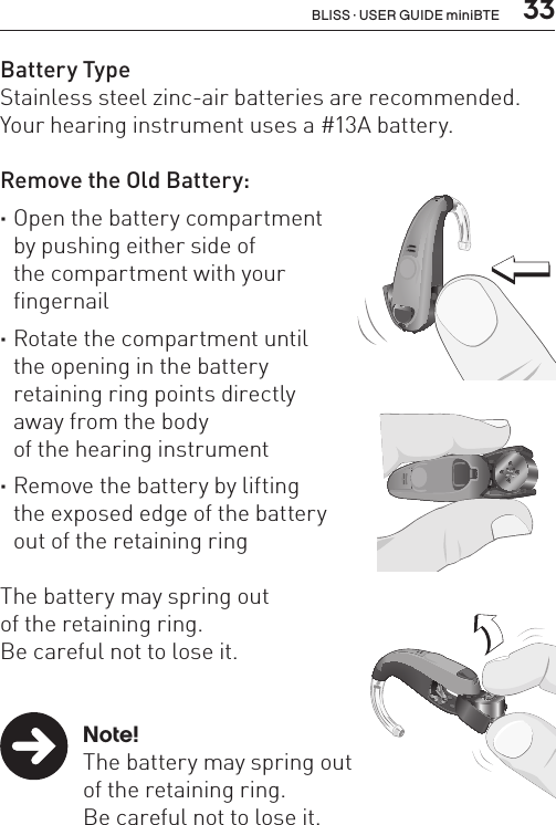  33Battery TypeStainless steel zinc-air batteries are recommended. Your hearing instrument uses a #13A battery.Remove the Old Battery: ·Open the battery compartment  by pushing either side of  the compartment with your  fingernail       ·Rotate the compartment until  the opening in the battery  retaining ring points directly  away from the body  of the hearing instrument ·Remove the battery by lifting  the exposed edge of the battery  out of the retaining ring  The battery may spring out  of the retaining ring.  Be careful not to lose it.  Note!  The battery may spring out    of the retaining ring.    Be careful not to lose it.BL_ILLU_miniBTE_RemoveBattery1_BW_HI9.1BL_ILLU_miniBTE_RemoveBattery2_BW_HI9.2BL_ILLU_miniBTE_RemoveBattery3_BW_HI9.3BLISS · USER GUIDE miniBTE