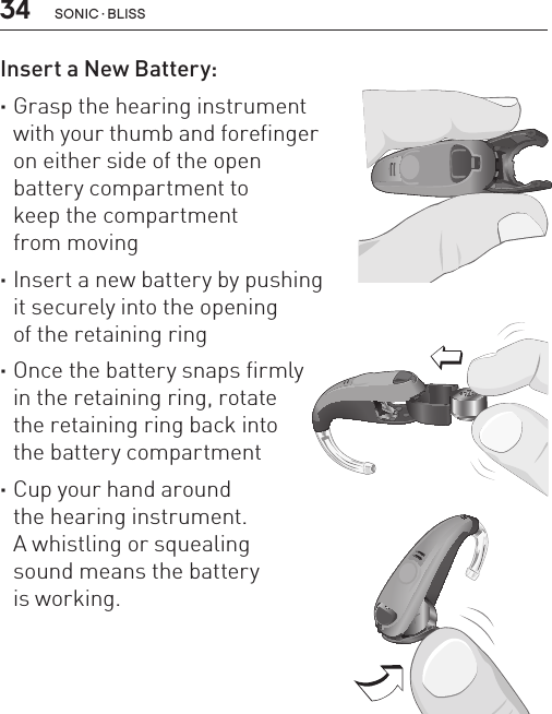 34Insert a New Battery: ·Grasp the hearing instrument  with your thumb and forefinger  on either side of the open  battery compartment to  keep the compartment  from moving ·Insert a new battery by pushing  it securely into the opening  of the retaining ring ·Once the battery snaps firmly  in the retaining ring, rotate  the retaining ring back into  the battery compartment  ·Cup your hand around  the hearing instrument.  A whistling or squealing  sound means the battery  is working.BL_ILLU_miniBTE_InsertBattery2_BW_HI10.2BL_ILLU_miniBTE_InsertBattery3_BW_HI10.3BL_ILLU_miniBTE_InsertBattery1_BW_HI10.1sonic · BLiss