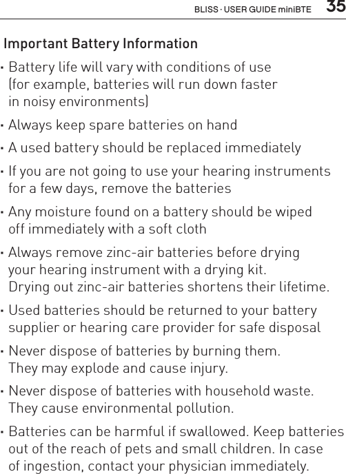  35 Important Battery Information ·Battery life will vary with conditions of use  (for example, batteries will run down faster  in noisy environments) ·Always keep spare batteries on hand ·A used battery should be replaced immediately ·If you are not going to use your hearing instruments for a few days, remove the batteries ·Any moisture found on a battery should be wiped  off immediately with a soft cloth ·Always remove zinc-air batteries before drying your hearing instrument with a drying kit.  Drying out zinc-air batteries shortens their lifetime. ·Used batteries should be returned to your battery supplier or hearing care provider for safe disposal ·Never dispose of batteries by burning them.  They may explode and cause injury. ·Never dispose of batteries with household waste. They cause environmental pollution. ·Batteries can be harmful if swallowed. Keep batteries out of the reach of pets and small children. In case  of ingestion, contact your physician immediately.BLISS · USER GUIDE miniBTE