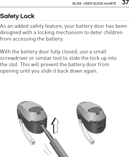  37Safety LockAs an added safety feature, your battery door has been designed with a locking mechanism to deter children from accessing the battery.With the battery door fully closed, use a small  screwdriver or similar tool to slide the lock up into  the slot. This will prevent the battery door from  opening until you slide it back down again.BL_ILLU_miniBTE_SafetyLock1_BW_HI11.1BL_ILLU_miniBTE_SafetyLock2_BW_HI11.2BLISS · USER GUIDE miniBTE