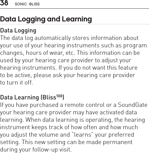 38Data Logging and LearningData LoggingThe data log automatically stores information about your use of your hearing instruments such as program changes, hours of wear, etc. This information can be used by your hearing care provider to adjust your hearing instruments. If you do not want this feature  to be active, please ask your hearing care provider  to turn it off.Data Learning (Bliss100)If you have purchased a remote control or a SoundGate your hearing care provider may have activated data learning. When data learning is operating, the hearing  instrument keeps track of how often and how much  you adjust the volume and “learns” your preferred setting. This new setting can be made permanent during your follow-up visit. sonic · BLiss