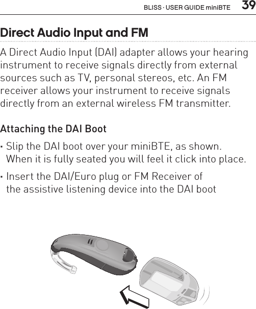  39Direct Audio Input and FMA Direct Audio Input (DAI) adapter allows your hearing instrument to receive signals directly from external sources such as TV, personal stereos, etc. An FM receiver allows your instrument to receive signals directly from an external wireless FM transmitter.Attaching the DAI Boot  ·Slip the DAI boot over your miniBTE, as shown.  When it is fully seated you will feel it click into place. ·Insert the DAI/Euro plug or FM Receiver of  the assistive listening device into the DAI bootBL_ILLU_miniBTE_AttachingDAIBoot1_BW_HI12.1BLISS · USER GUIDE miniBTE