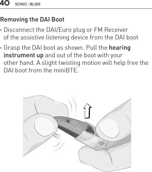 40Removing the DAI Boot  ·Disconnect the DAI/Euro plug or FM Receiver of the assistive listening device from the DAI boot ·Grasp the DAI boot as shown. Pull the hearing instrument up and out of the boot with your other hand. A slight twisting motion will help free the DAI boot from the miniBTE.BL_ILLU_miniBTE_RemoveDAIBoot_BW_HI13SONIC · BLISS