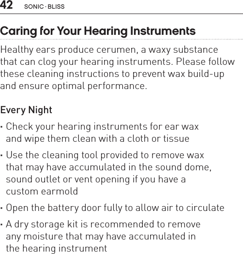 42Caring for Your Hearing InstrumentsHealthy ears produce cerumen, a waxy substance  that can clog your hearing instruments. Please follow these cleaning instructions to prevent wax build-up  and ensure optimal performance.Every Night ·Check your hearing instruments for ear wax  and wipe them clean with a cloth or tissue ·Use the cleaning tool provided to remove wax  that may have accumulated in the sound dome,  sound outlet or vent opening if you have a  custom earmold ·Open the battery door fully to allow air to circulate ·A dry storage kit is recommended to remove  any moisture that may have accumulated in  the hearing instrumentSONIC · BLISS