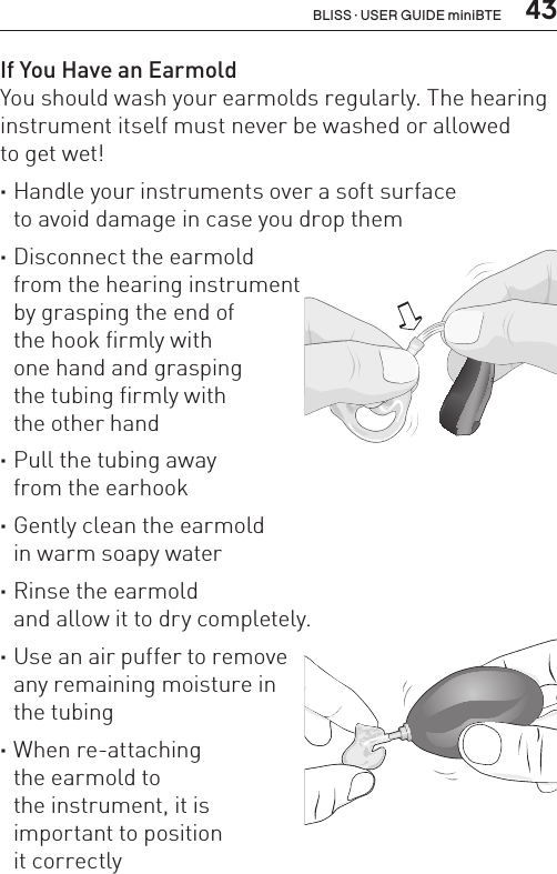  43If You Have an EarmoldYou should wash your earmolds regularly. The hearing instrument itself must never be washed or allowed  to get wet! ·Handle your instruments over a soft surface  to avoid damage in case you drop them ·Disconnect the earmold  from the hearing instrument  by grasping the end of  the hook firmly with  one hand and grasping  the tubing firmly with  the other hand ·Pull the tubing away  from the earhook ·Gently clean the earmold  in warm soapy water ·Rinse the earmold  and allow it to dry completely. ·Use an air puffer to remove  any remaining moisture in  the tubing ·When re-attaching  the earmold to  the instrument, it is  important to position  it correctlyBL_ILLU_miniBTE_PuttingOnInstrumentEarhook1_BW_HI8.1BLISS · USER GUIDE miniBTE