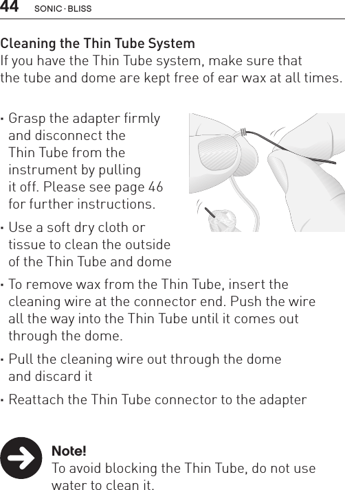 44Cleaning the Thin Tube SystemIf you have the Thin Tube system, make sure that  the tube and dome are kept free of ear wax at all times. ·Grasp the adapter firmly  and disconnect the  Thin Tube from the  instrument by pulling  it off. Please see page 46  for further instructions. ·Use a soft dry cloth or  tissue to clean the outside  of the Thin Tube and dome ·To remove wax from the Thin Tube, insert the  cleaning wire at the connector end. Push the wire  all the way into the Thin Tube until it comes out through the dome. ·Pull the cleaning wire out through the dome  and discard it ·Reattach the Thin Tube connector to the adapter   Note!  To avoid blocking the Thin Tube, do not use    water to clean it.SONIC · BLISS